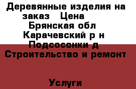 Деревянные изделия на заказ › Цена ­ 10 - Брянская обл., Карачевский р-н, Подсосонки д. Строительство и ремонт » Услуги   . Брянская обл.